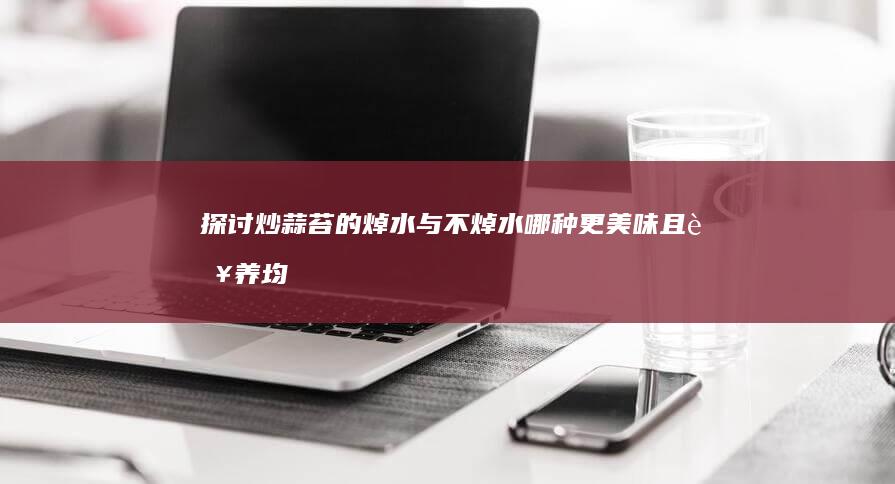 探讨炒蒜苔的焯水与不焯水：哪种更美味且营养均衡？